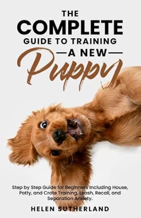 The Complete Guide To Training A New Puppy: Step by Step Guide for Beginners Including House, Potty, and Crate Training, Leash, Recall, and Separation ... art of puppy training and all things dogs)