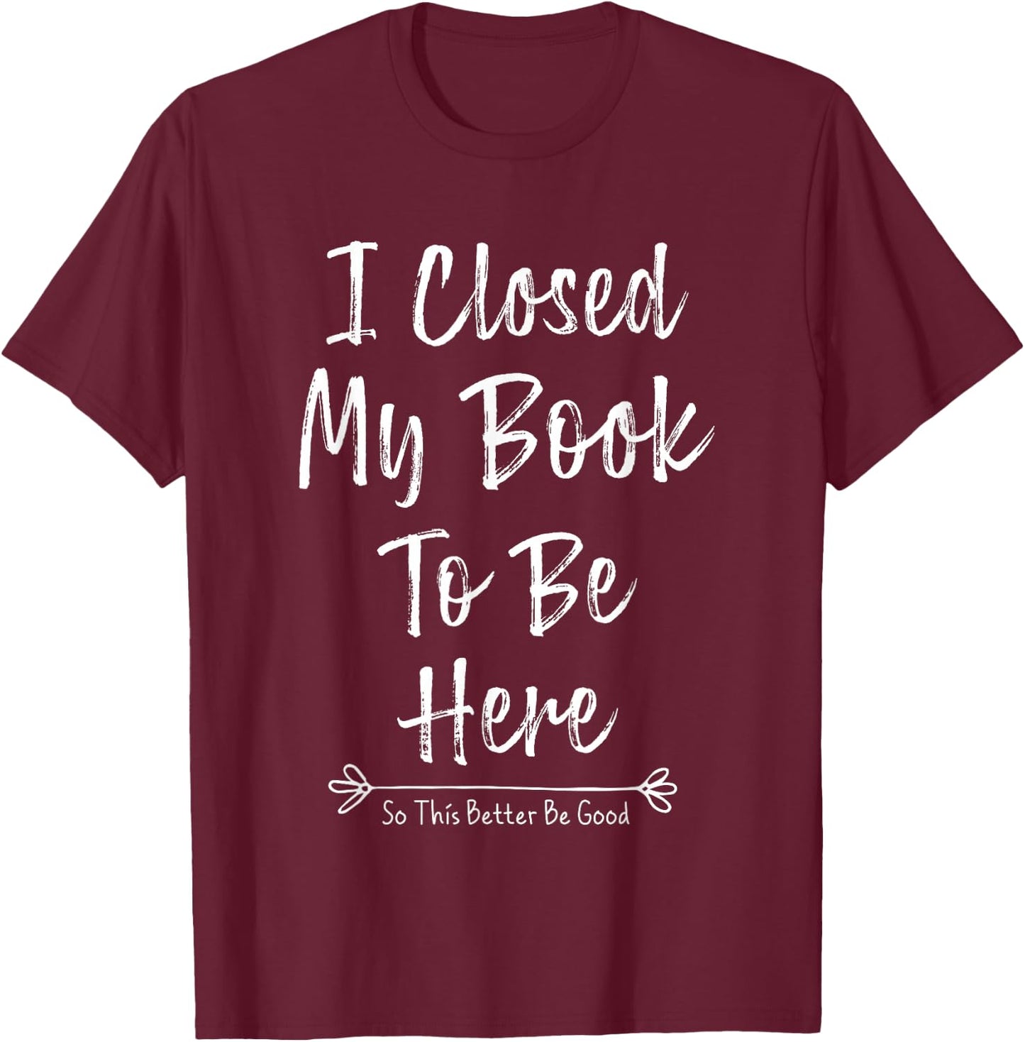 I Closed My Book To Be Here So This Better Be Good T-Shirt - T-Shirt | Maroon